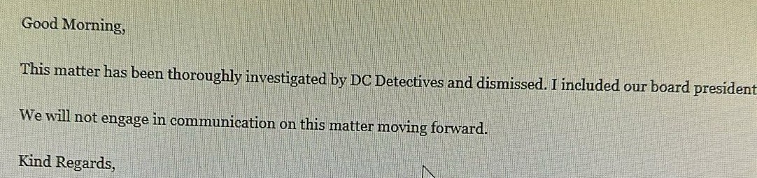Photograph of an email reading: Good Morning, This matter has been thoroughly investigated by DC Detectives and dismissed. We will not engage in communication on this matter moving forward. Kind Regards,